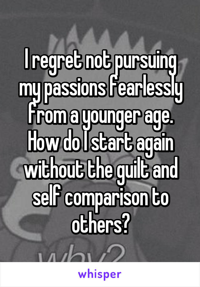 I regret not pursuing my passions fearlessly from a younger age. How do I start again without the guilt and self comparison to others?