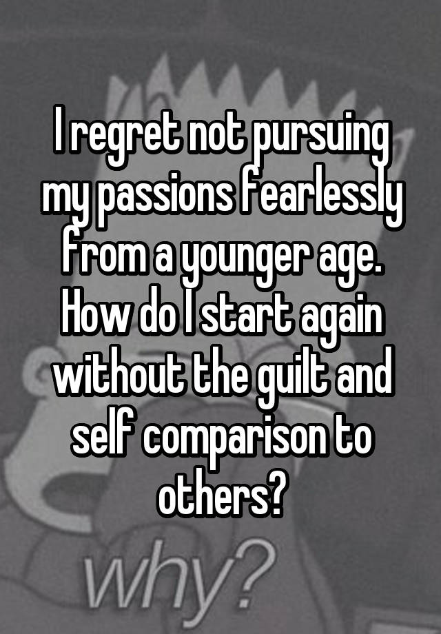 I regret not pursuing my passions fearlessly from a younger age. How do I start again without the guilt and self comparison to others?