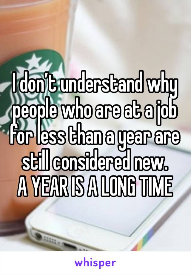 I don’t understand why people who are at a job for less than a year are still considered new.
A YEAR IS A LONG TIME