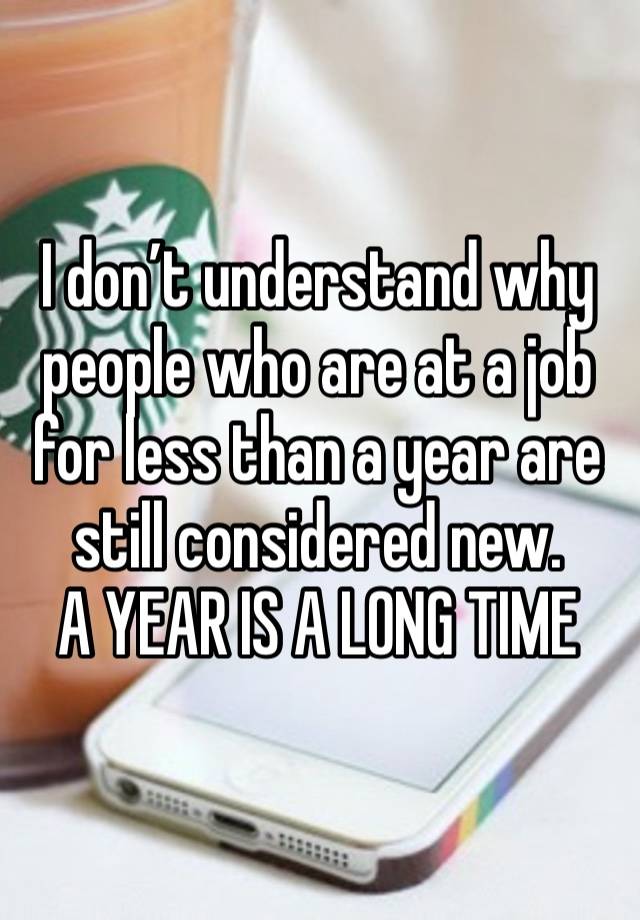 I don’t understand why people who are at a job for less than a year are still considered new.
A YEAR IS A LONG TIME