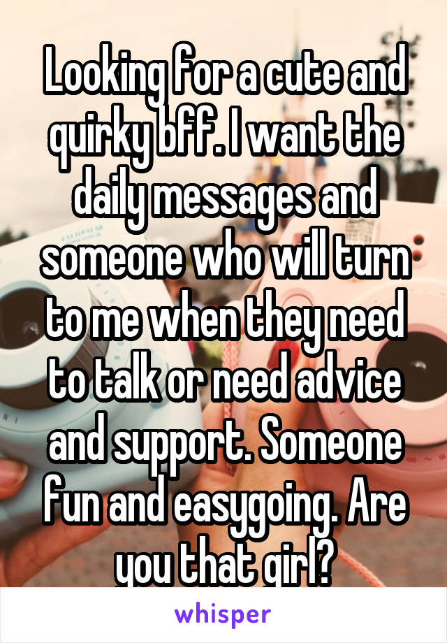 Looking for a cute and quirky bff. I want the daily messages and someone who will turn to me when they need to talk or need advice and support. Someone fun and easygoing. Are you that girl?