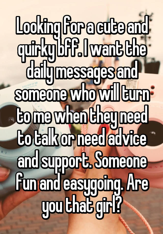 Looking for a cute and quirky bff. I want the daily messages and someone who will turn to me when they need to talk or need advice and support. Someone fun and easygoing. Are you that girl?