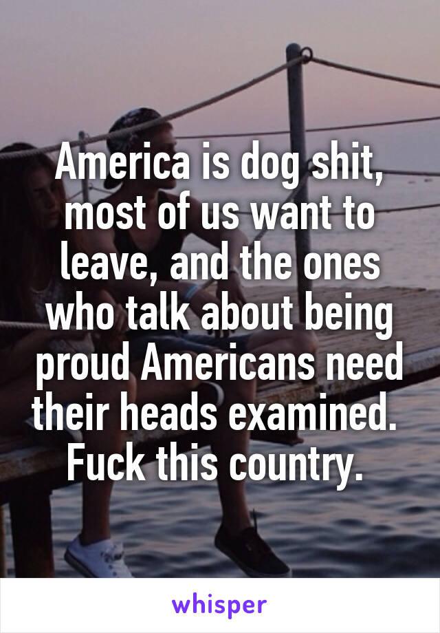 America is dog shit, most of us want to leave, and the ones who talk about being proud Americans need their heads examined. 
Fuck this country. 