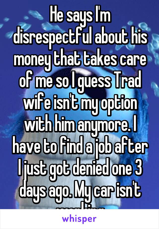 He says I'm disrespectful about his money that takes care of me so I guess Trad wife isn't my option with him anymore. I have to find a job after I just got denied one 3 days ago. My car isn't working