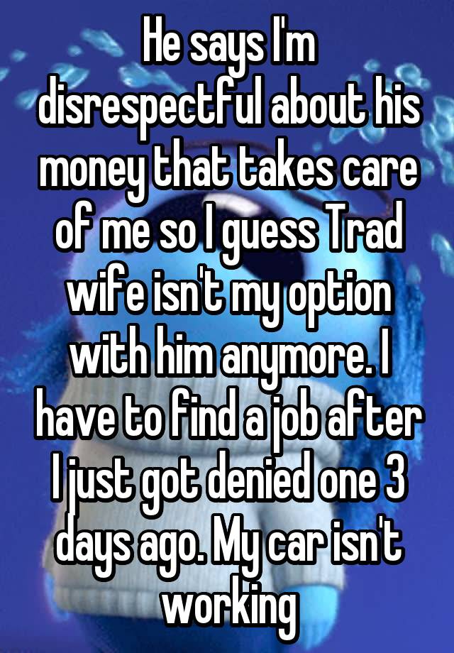 He says I'm disrespectful about his money that takes care of me so I guess Trad wife isn't my option with him anymore. I have to find a job after I just got denied one 3 days ago. My car isn't working