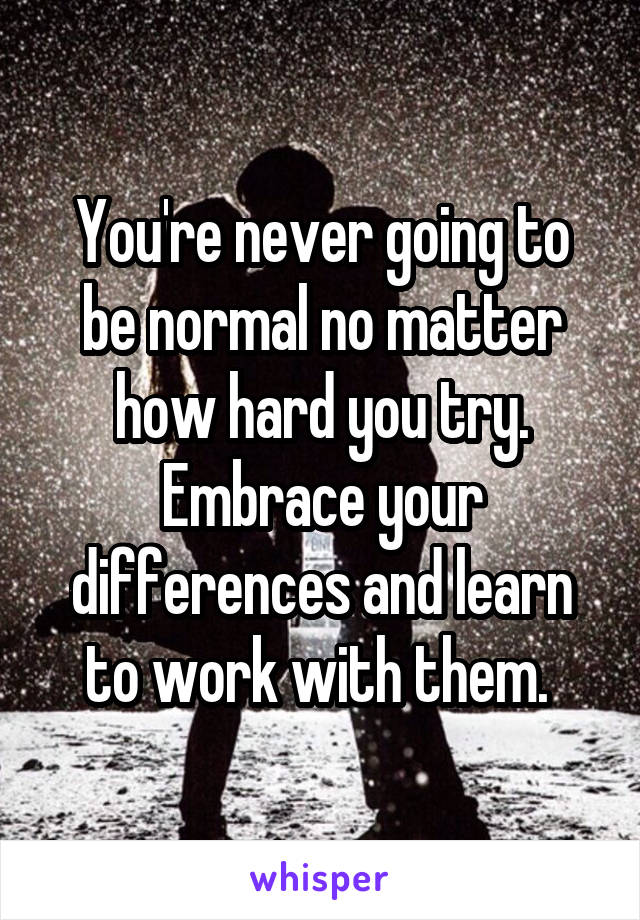 You're never going to be normal no matter how hard you try. Embrace your differences and learn to work with them. 