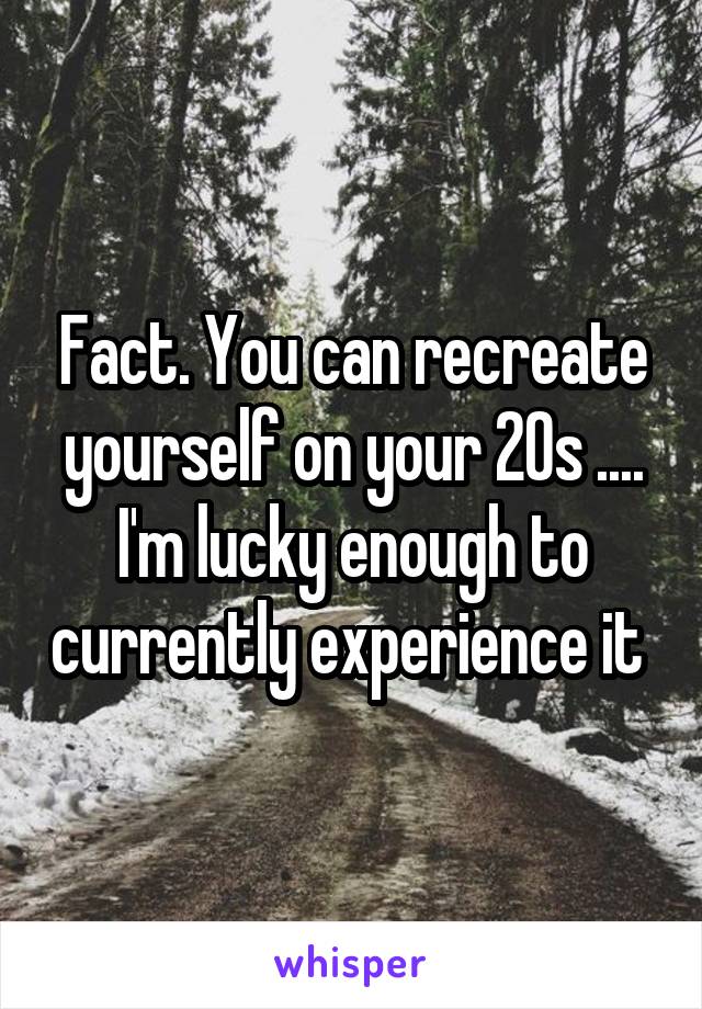 Fact. You can recreate yourself on your 20s .... I'm lucky enough to currently experience it 