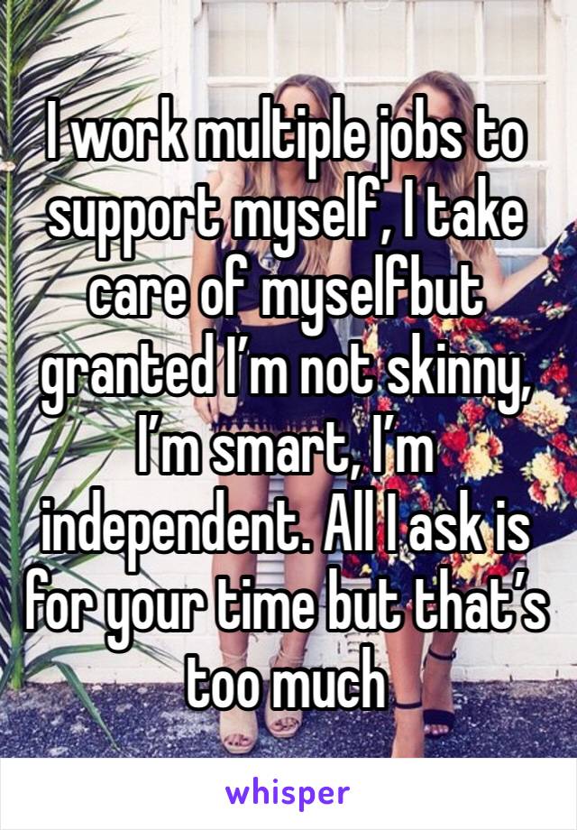 I work multiple jobs to support myself, I take care of myselfbut granted I’m not skinny, I’m smart, I’m independent. All I ask is for your time but that’s too much 