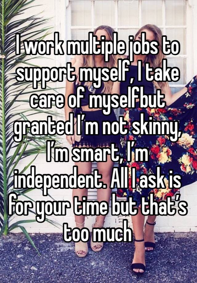 I work multiple jobs to support myself, I take care of myselfbut granted I’m not skinny, I’m smart, I’m independent. All I ask is for your time but that’s too much 