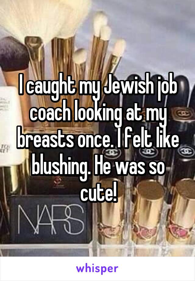 I caught my Jewish job coach looking at my breasts once. I felt like blushing. He was so cute!