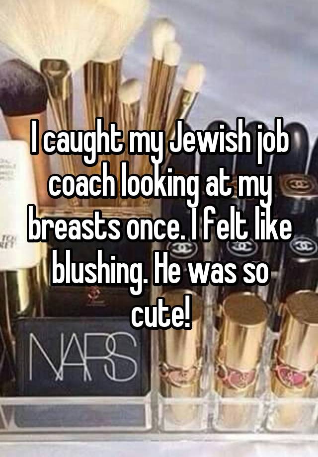 I caught my Jewish job coach looking at my breasts once. I felt like blushing. He was so cute!