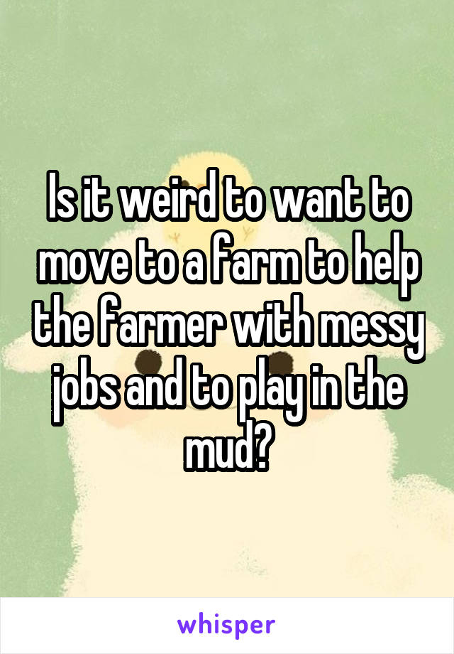 Is it weird to want to move to a farm to help the farmer with messy jobs and to play in the mud?