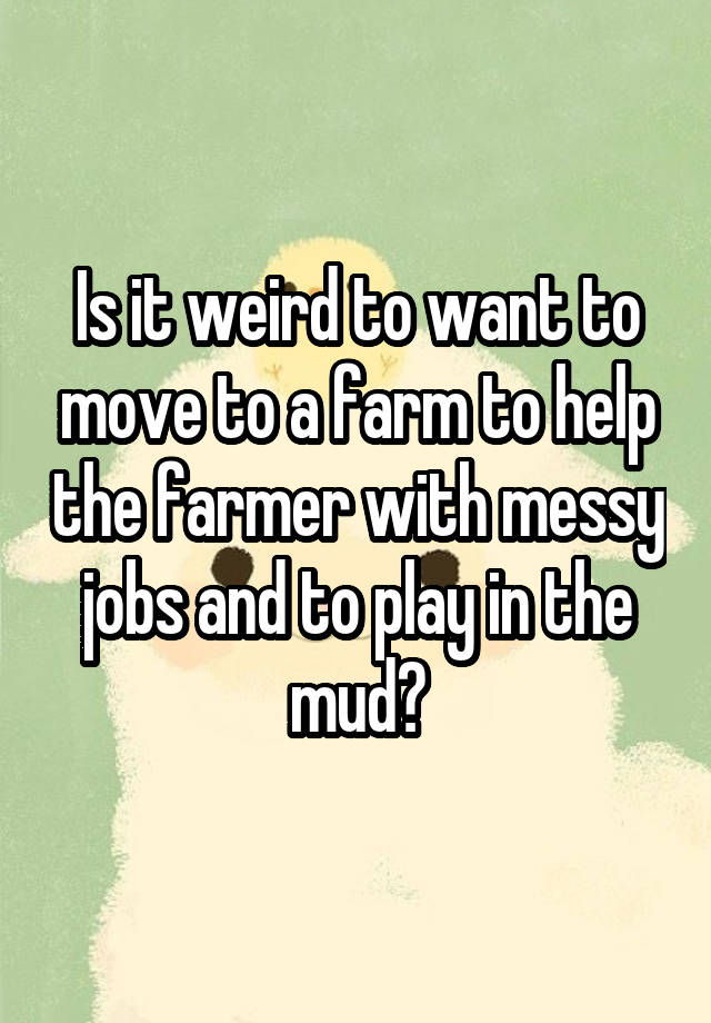 Is it weird to want to move to a farm to help the farmer with messy jobs and to play in the mud?