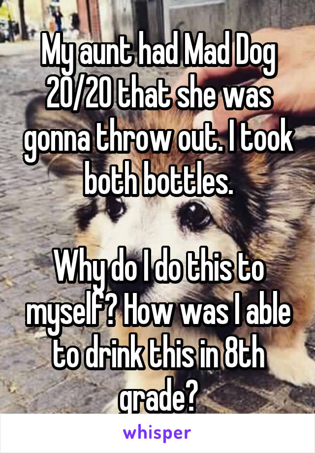 My aunt had Mad Dog 20/20 that she was gonna throw out. I took both bottles.

Why do I do this to myself? How was I able to drink this in 8th grade?