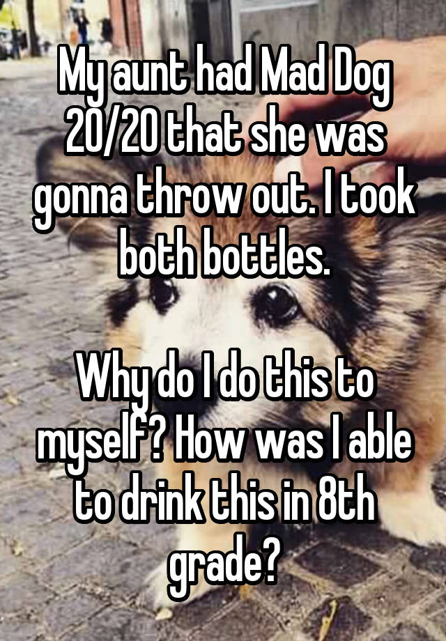 My aunt had Mad Dog 20/20 that she was gonna throw out. I took both bottles.

Why do I do this to myself? How was I able to drink this in 8th grade?