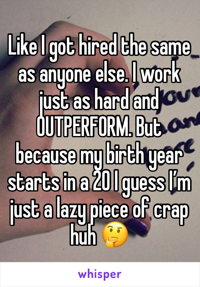 Like I got hired the same as anyone else. I work just as hard and OUTPERFORM. But because my birth year starts in a 20 I guess I’m just a lazy piece of crap huh 🤔 