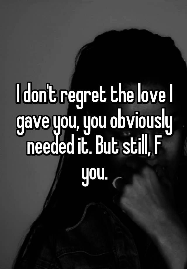 I don't regret the love I gave you, you obviously needed it. But still, F you.