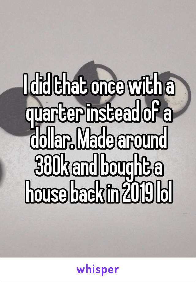 I did that once with a quarter instead of a dollar. Made around 380k and bought a house back in 2019 lol