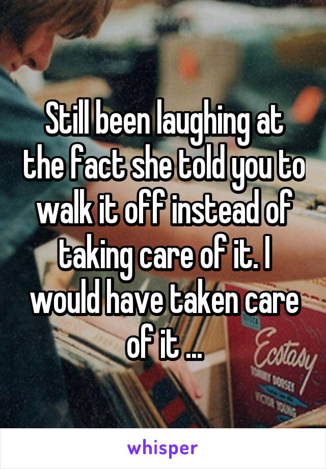 Still been laughing at the fact she told you to walk it off instead of taking care of it. I would have taken care of it ...