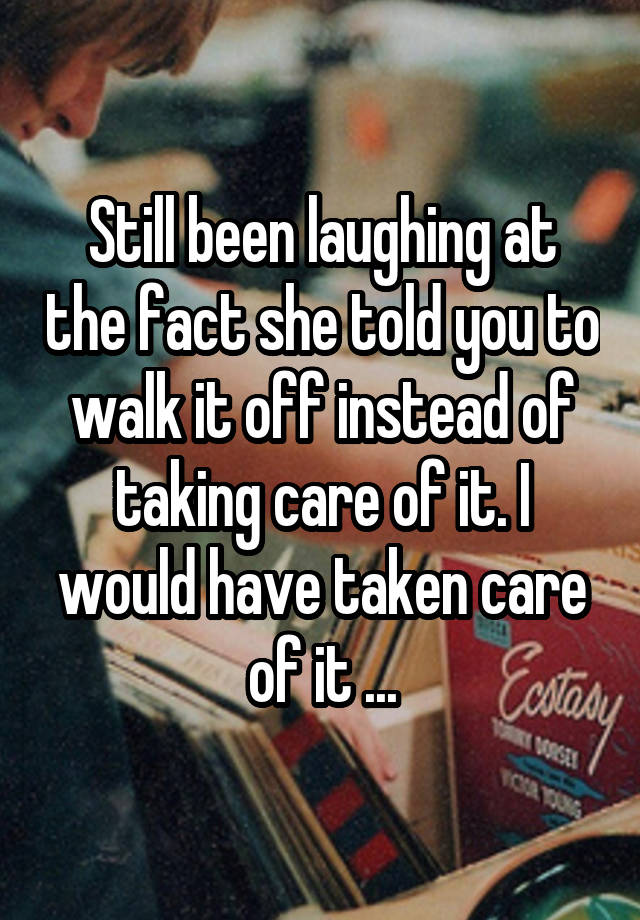 Still been laughing at the fact she told you to walk it off instead of taking care of it. I would have taken care of it ...