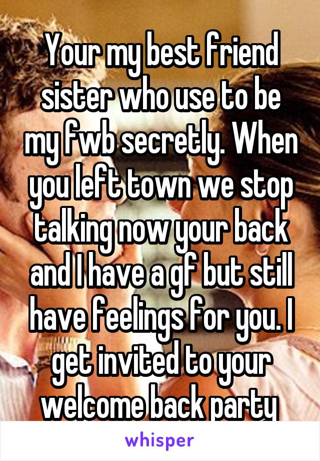 Your my best friend sister who use to be my fwb secretly. When you left town we stop talking now your back and I have a gf but still have feelings for you. I get invited to your welcome back party 