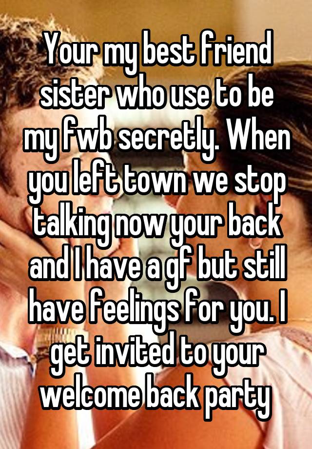 Your my best friend sister who use to be my fwb secretly. When you left town we stop talking now your back and I have a gf but still have feelings for you. I get invited to your welcome back party 