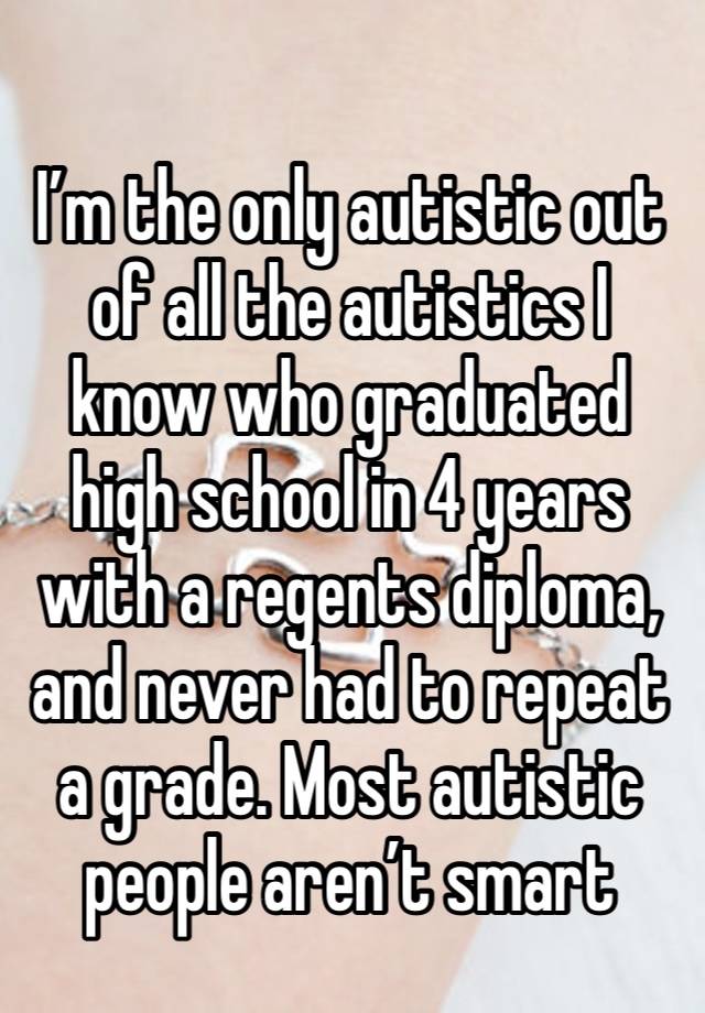 
I’m the only autistic out of all the autistics I know who graduated high school in 4 years with a regents diploma, and never had to repeat a grade. Most autistic people aren’t smart