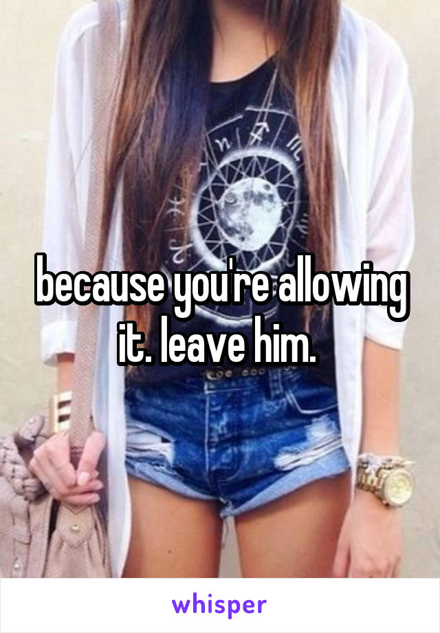 because you're allowing it. leave him. 