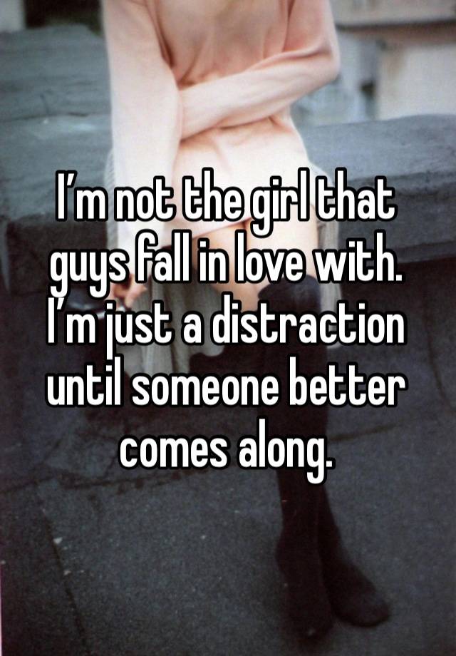 I’m not the girl that 
guys fall in love with. 
I’m just a distraction until someone better comes along. 