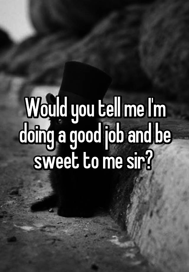 Would you tell me I'm doing a good job and be sweet to me sir? 