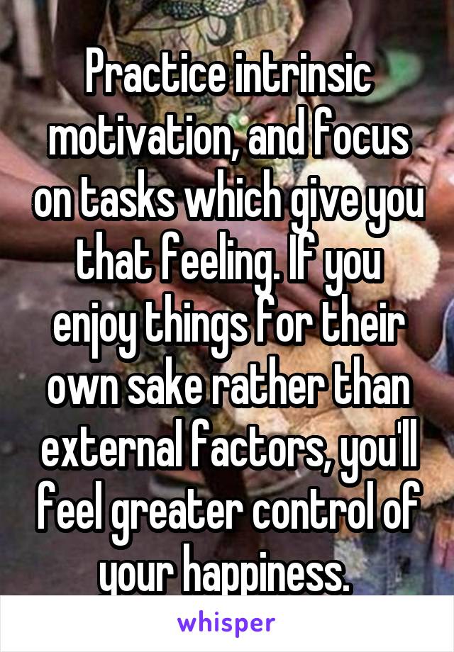 Practice intrinsic motivation, and focus on tasks which give you that feeling. If you enjoy things for their own sake rather than external factors, you'll feel greater control of your happiness. 