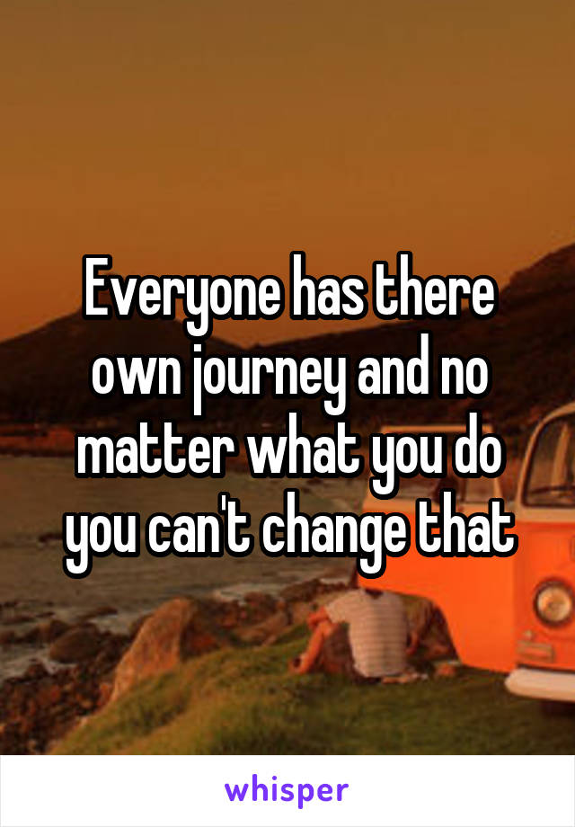 Everyone has there own journey and no matter what you do you can't change that