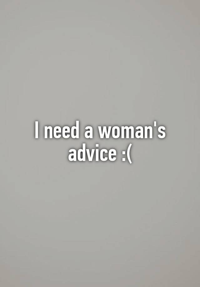 I need a woman's advice :(