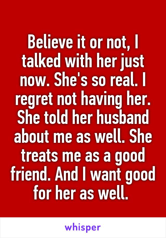 Believe it or not, I talked with her just now. She's so real. I regret not having her.
She told her husband about me as well. She treats me as a good friend. And I want good for her as well. 