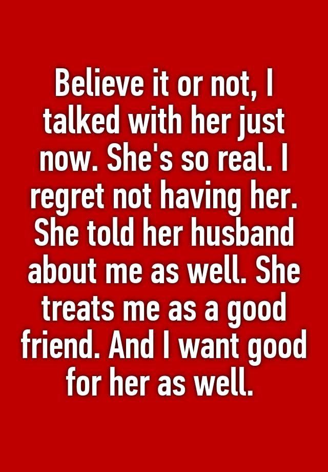 Believe it or not, I talked with her just now. She's so real. I regret not having her.
She told her husband about me as well. She treats me as a good friend. And I want good for her as well. 