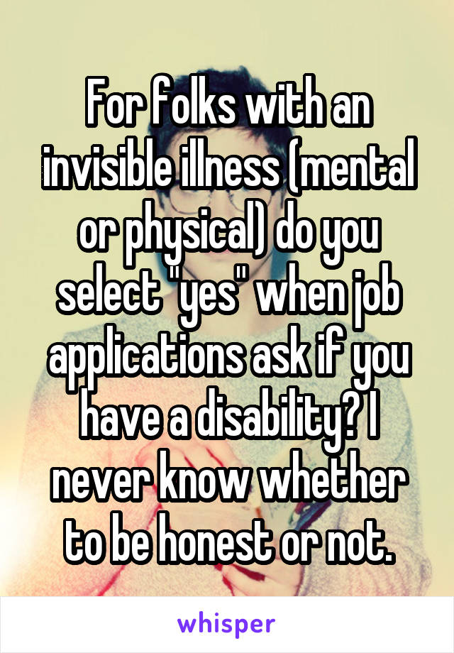 For folks with an invisible illness (mental or physical) do you select "yes" when job applications ask if you have a disability? I never know whether to be honest or not.