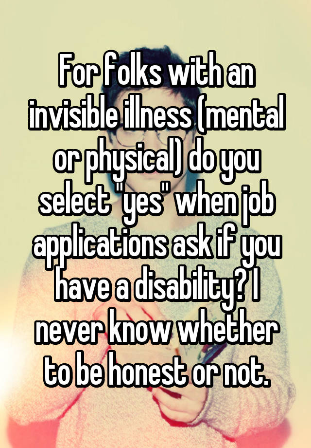 For folks with an invisible illness (mental or physical) do you select "yes" when job applications ask if you have a disability? I never know whether to be honest or not.