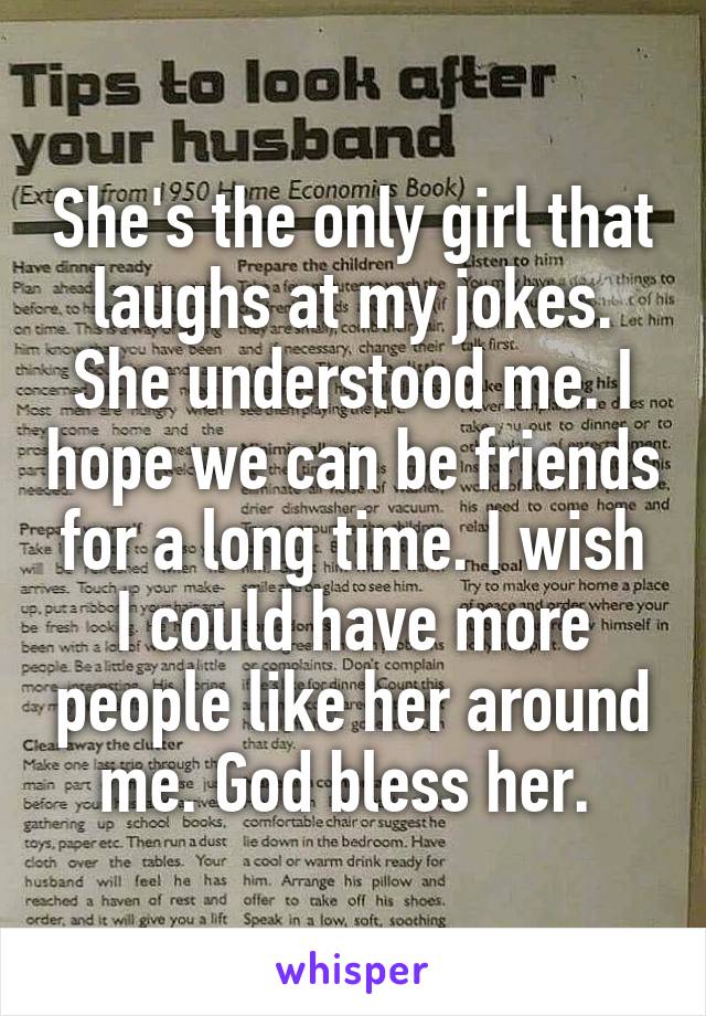 She's the only girl that laughs at my jokes. She understood me. I hope we can be friends for a long time. I wish I could have more people like her around me. God bless her. 