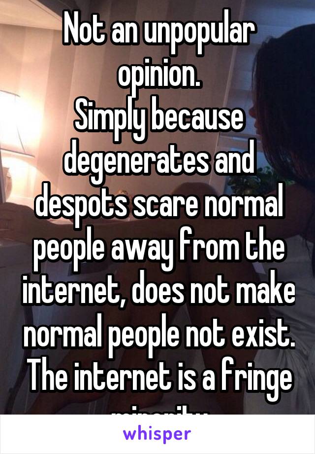 Not an unpopular opinion.
Simply because degenerates and despots scare normal people away from the internet, does not make normal people not exist. The internet is a fringe minority