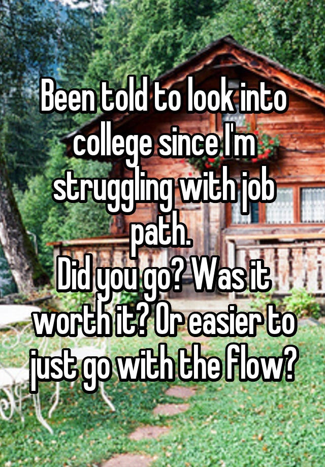 Been told to look into college since I'm struggling with job path. 
Did you go? Was it worth it? Or easier to just go with the flow?