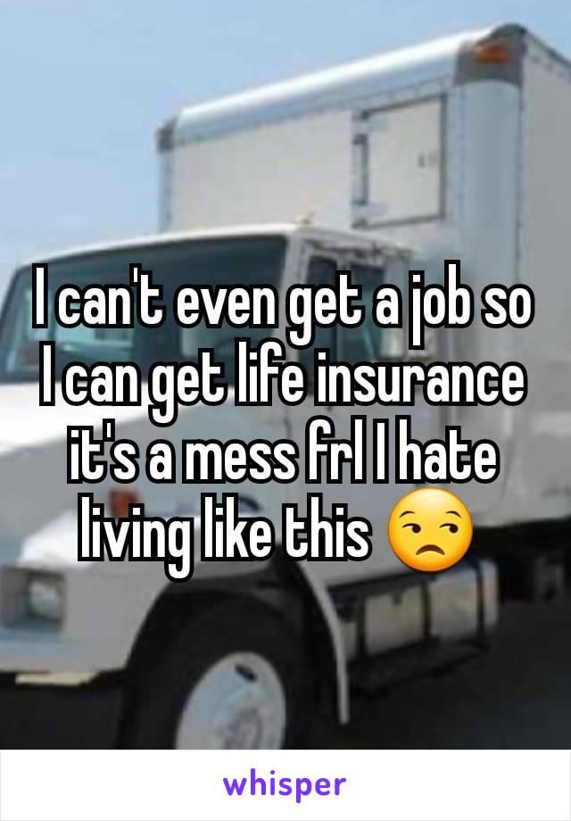 I can't even get a job so I can get life insurance it's a mess frl I hate living like this 😒 