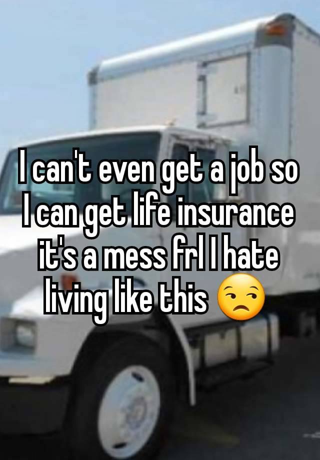 I can't even get a job so I can get life insurance it's a mess frl I hate living like this 😒 