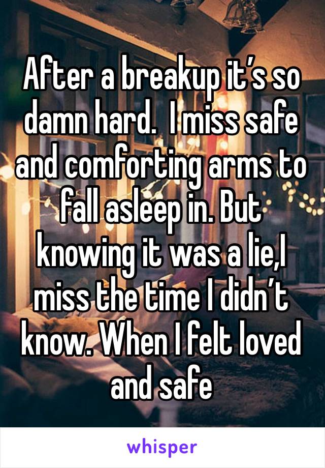 After a breakup it’s so damn hard.  I miss safe and comforting arms to fall asleep in. But knowing it was a lie,I miss the time I didn’t know. When I felt loved and safe