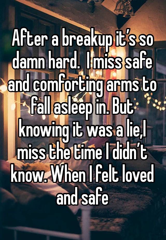 After a breakup it’s so damn hard.  I miss safe and comforting arms to fall asleep in. But knowing it was a lie,I miss the time I didn’t know. When I felt loved and safe