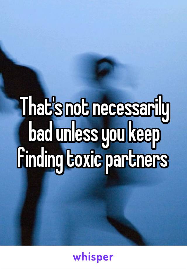 That's not necessarily bad unless you keep finding toxic partners 