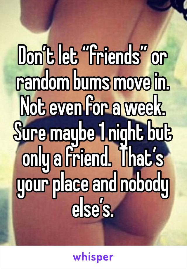 Don’t let “friends” or random bums move in. Not even for a week. Sure maybe 1 night but only a friend.  That’s your place and nobody else’s. 