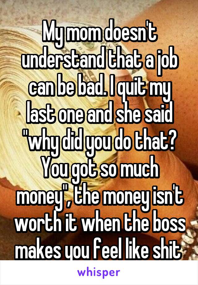 My mom doesn't understand that a job can be bad. I quit my last one and she said "why did you do that? You got so much money", the money isn't worth it when the boss makes you feel like shit 