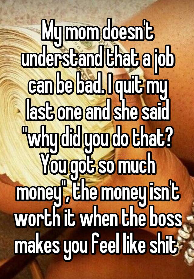 My mom doesn't understand that a job can be bad. I quit my last one and she said "why did you do that? You got so much money", the money isn't worth it when the boss makes you feel like shit 