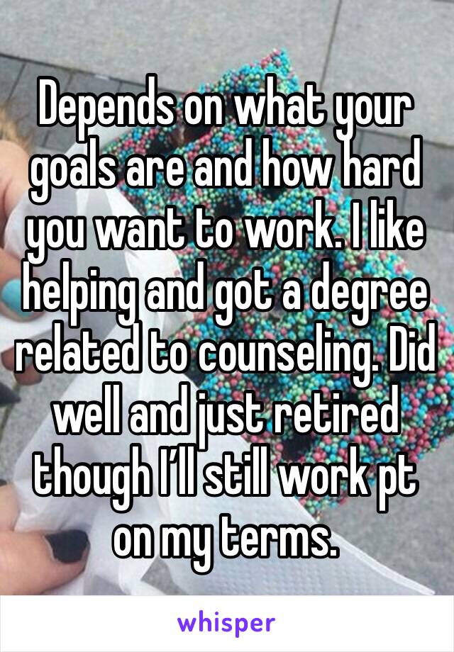 Depends on what your goals are and how hard you want to work. I like helping and got a degree related to counseling. Did well and just retired though I’ll still work pt on my terms. 