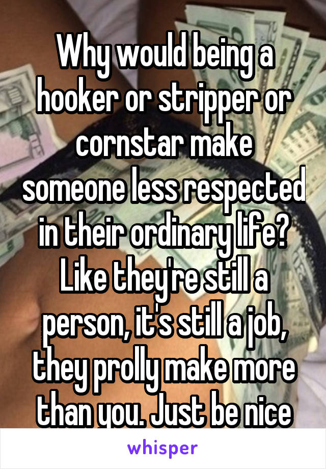 Why would being a hooker or stripper or cornstar make someone less respected in their ordinary life? Like they're still a person, it's still a job, they prolly make more than you. Just be nice